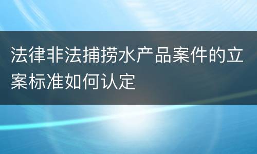 法律非法捕捞水产品案件的立案标准如何认定
