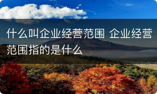 什么叫企业经营范围 企业经营范围指的是什么
