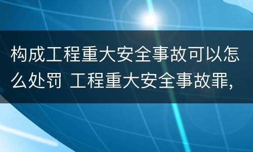 构成工程重大安全事故可以怎么处罚 工程重大安全事故罪,重大责任事故