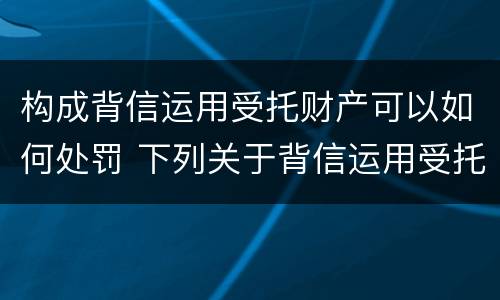 构成背信运用受托财产可以如何处罚 下列关于背信运用受托财产罪的说法中正确的是