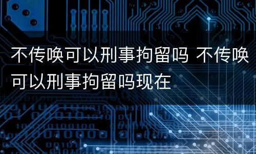 不传唤可以刑事拘留吗 不传唤可以刑事拘留吗现在