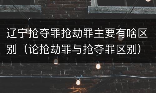 辽宁抢夺罪抢劫罪主要有啥区别（论抢劫罪与抢夺罪区别）