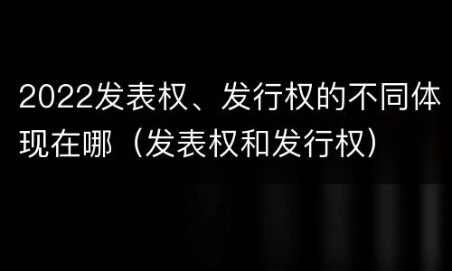 2022发表权、发行权的不同体现在哪（发表权和发行权）