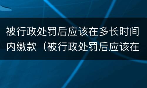 被行政处罚后应该在多长时间内缴款（被行政处罚后应该在多长时间内缴款呢）