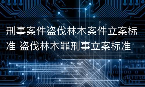 刑事案件盗伐林木案件立案标准 盗伐林木罪刑事立案标准
