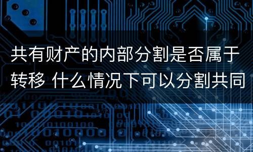 共有财产的内部分割是否属于转移 什么情况下可以分割共同财产