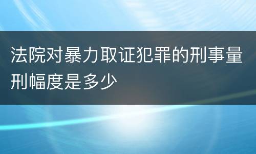 法院对暴力取证犯罪的刑事量刑幅度是多少
