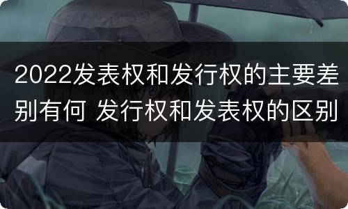 2022发表权和发行权的主要差别有何 发行权和发表权的区别