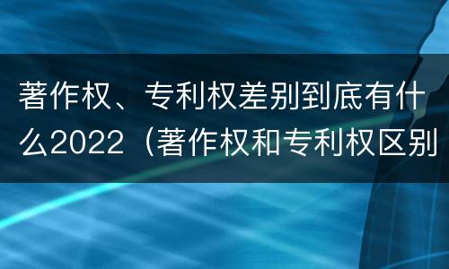 著作权、专利权差别到底有什么2022（著作权和专利权区别）
