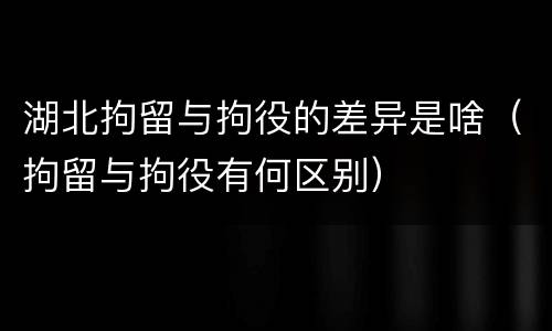 湖北拘留与拘役的差异是啥（拘留与拘役有何区别）