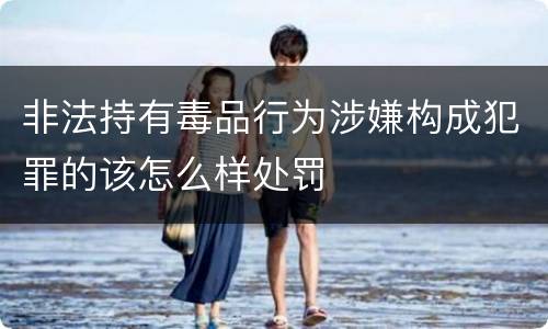 非法持有毒品行为涉嫌构成犯罪的该怎么样处罚