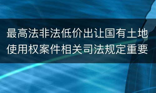 最高法非法低价出让国有土地使用权案件相关司法规定重要内容有哪些