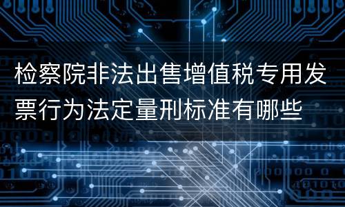检察院非法出售增值税专用发票行为法定量刑标准有哪些