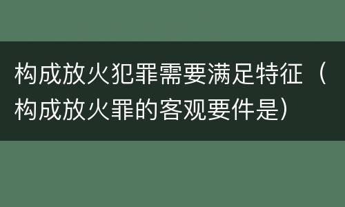 构成放火犯罪需要满足特征（构成放火罪的客观要件是）