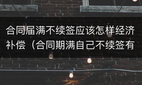 合同届满不续签应该怎样经济补偿（合同期满自己不续签有经济补偿吗）