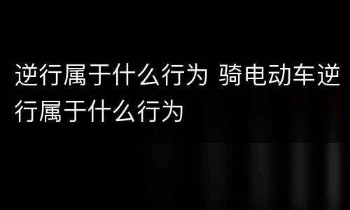 逆行属于什么行为 骑电动车逆行属于什么行为