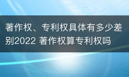 著作权、专利权具体有多少差别2022 著作权算专利权吗