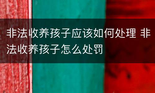 非法收养孩子应该如何处理 非法收养孩子怎么处罚