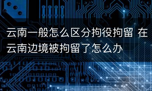 云南一般怎么区分拘役拘留 在云南边境被拘留了怎么办