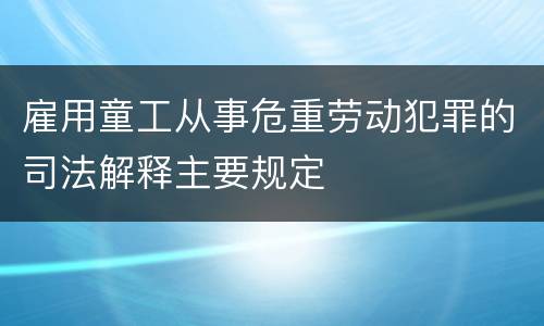 雇用童工从事危重劳动犯罪的司法解释主要规定