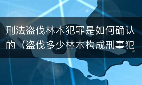 刑法盗伐林木犯罪是如何确认的（盗伐多少林木构成刑事犯罪）