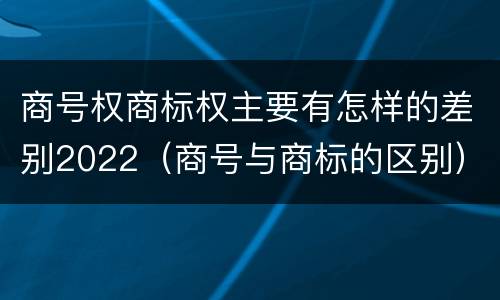商号权商标权主要有怎样的差别2022（商号与商标的区别）
