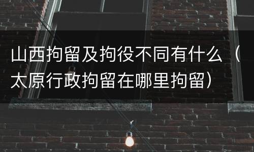 山西拘留及拘役不同有什么（太原行政拘留在哪里拘留）