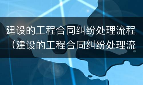 建设的工程合同纠纷处理流程（建设的工程合同纠纷处理流程包括）
