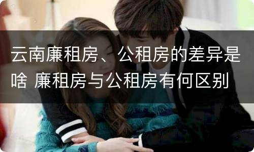 云南廉租房、公租房的差异是啥 廉租房与公租房有何区别