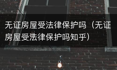 无证房屋受法律保护吗（无证房屋受法律保护吗知乎）