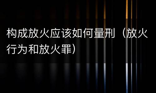 构成放火应该如何量刑（放火行为和放火罪）