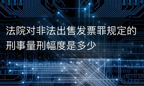法院对非法出售发票罪规定的刑事量刑幅度是多少