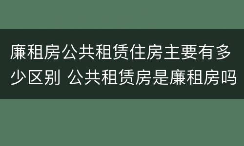 廉租房公共租赁住房主要有多少区别 公共租赁房是廉租房吗
