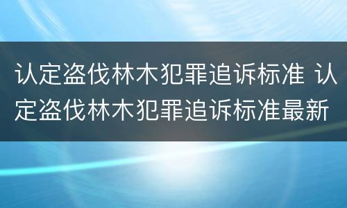认定盗伐林木犯罪追诉标准 认定盗伐林木犯罪追诉标准最新