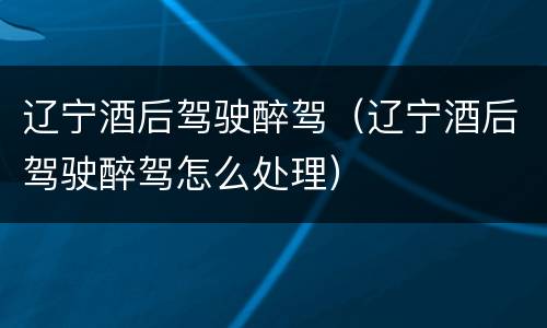 辽宁酒后驾驶醉驾（辽宁酒后驾驶醉驾怎么处理）