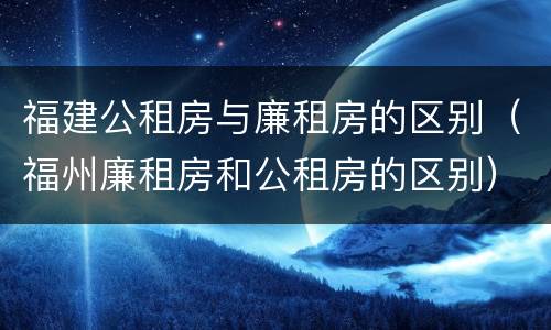 福建公租房与廉租房的区别（福州廉租房和公租房的区别）