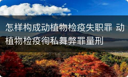 怎样构成动植物检疫失职罪 动植物检疫徇私舞弊罪量刑