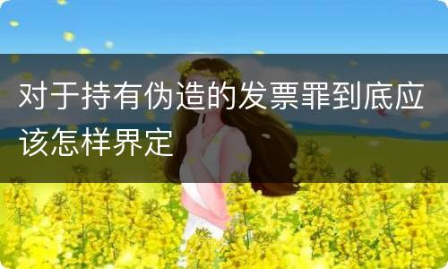 对于持有伪造的发票罪到底应该怎样界定