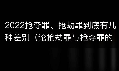 2022抢夺罪、抢劫罪到底有几种差别（论抢劫罪与抢夺罪的界限）