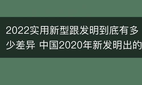 2022实用新型跟发明到底有多少差异 中国2020年新发明出的科技