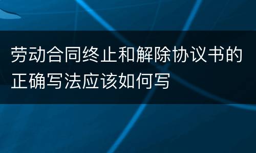 劳动合同终止和解除协议书的正确写法应该如何写