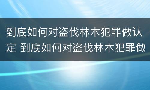 到底如何对盗伐林木犯罪做认定 到底如何对盗伐林木犯罪做认定的