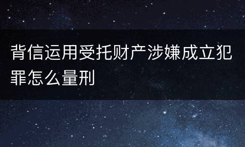 背信运用受托财产涉嫌成立犯罪怎么量刑
