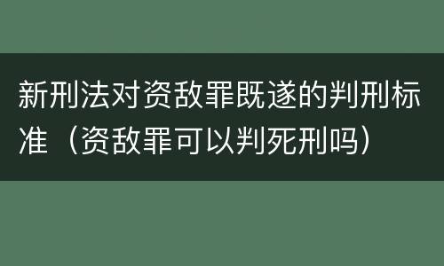 新刑法对资敌罪既遂的判刑标准（资敌罪可以判死刑吗）