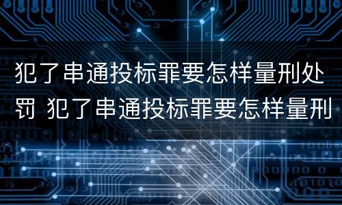 犯了串通投标罪要怎样量刑处罚 犯了串通投标罪要怎样量刑处罚呢