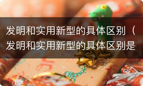 发明和实用新型的具体区别（发明和实用新型的具体区别是）