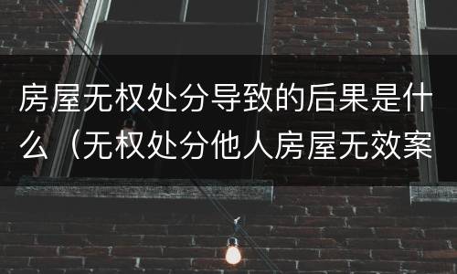 房屋无权处分导致的后果是什么（无权处分他人房屋无效案例）