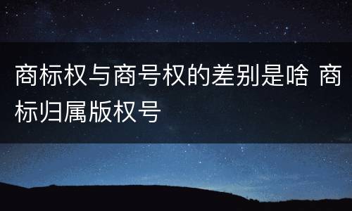商标权与商号权的差别是啥 商标归属版权号