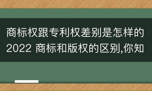 商标权跟专利权差别是怎样的2022 商标和版权的区别,你知道多少?