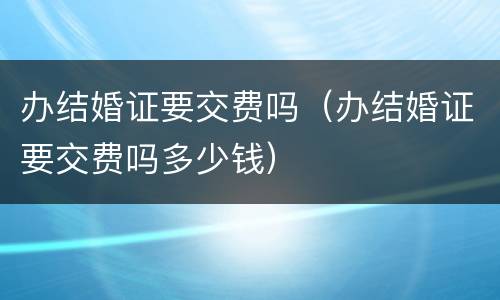 办结婚证要交费吗（办结婚证要交费吗多少钱）